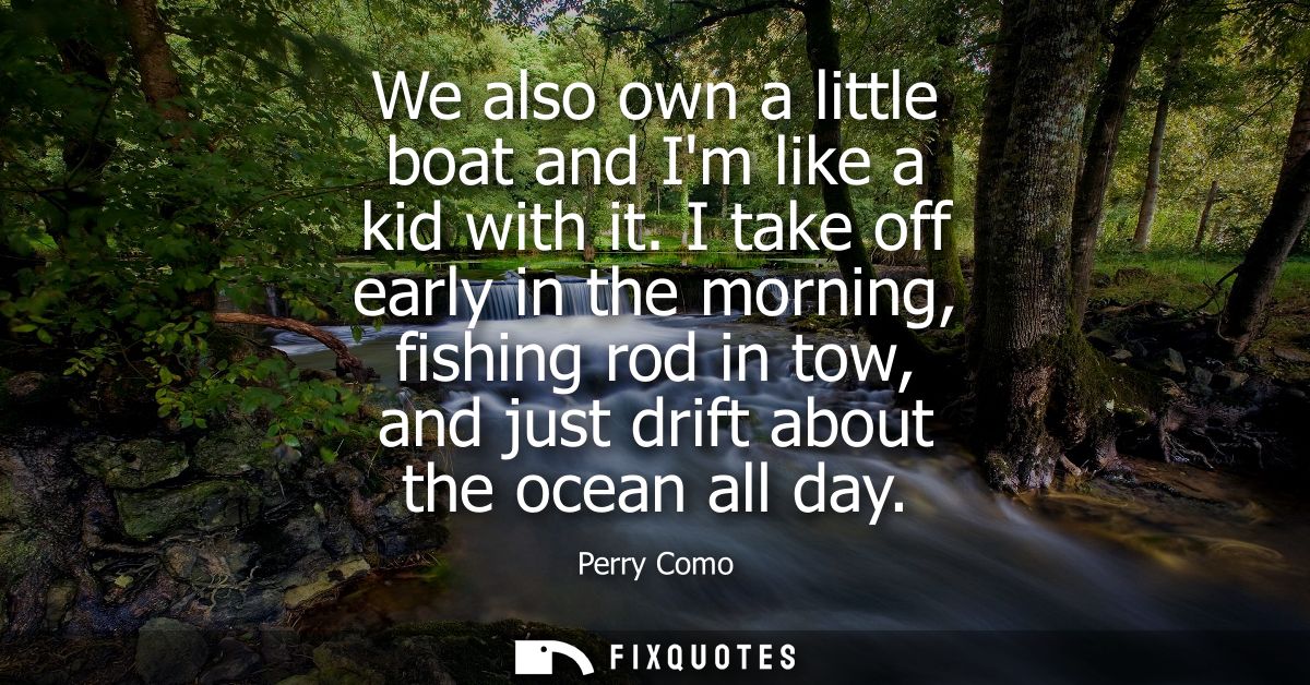 We also own a little boat and Im like a kid with it. I take off early in the morning, fishing rod in tow, and just drift