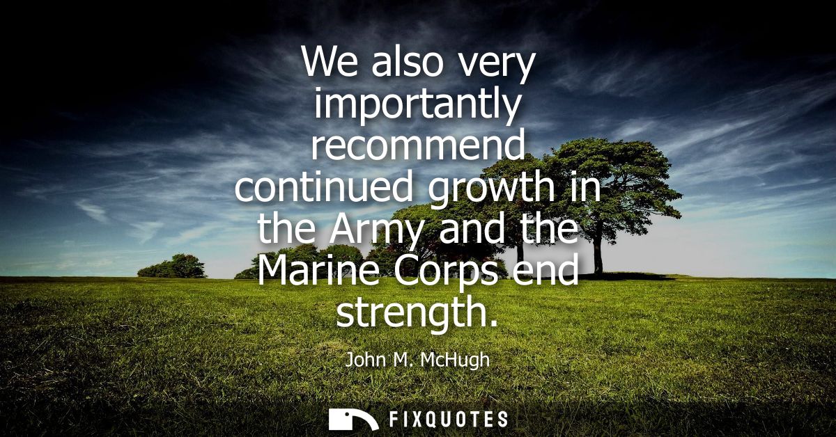 We also very importantly recommend continued growth in the Army and the Marine Corps end strength
