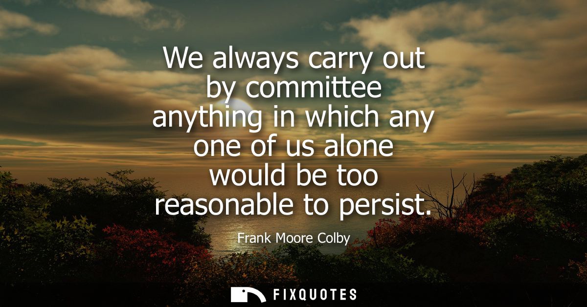 We always carry out by committee anything in which any one of us alone would be too reasonable to persist
