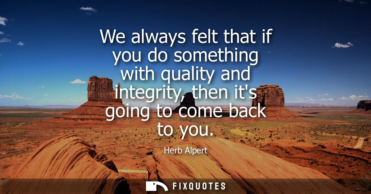 We always felt that if you do something with quality and integrity, then its going to come back to you