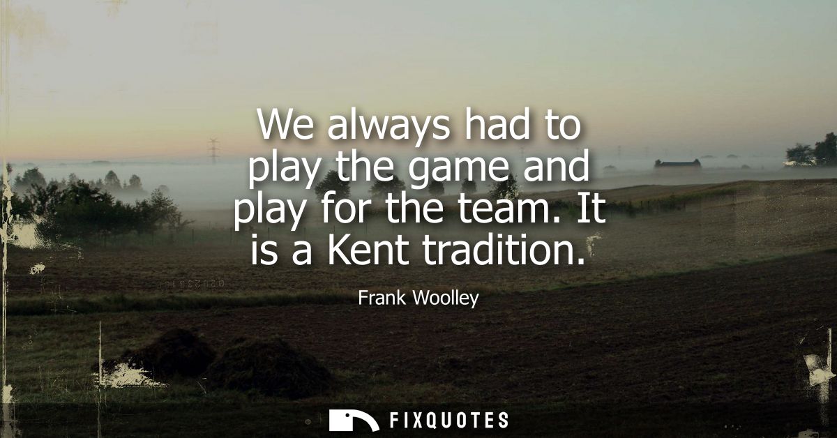 We always had to play the game and play for the team. It is a Kent tradition