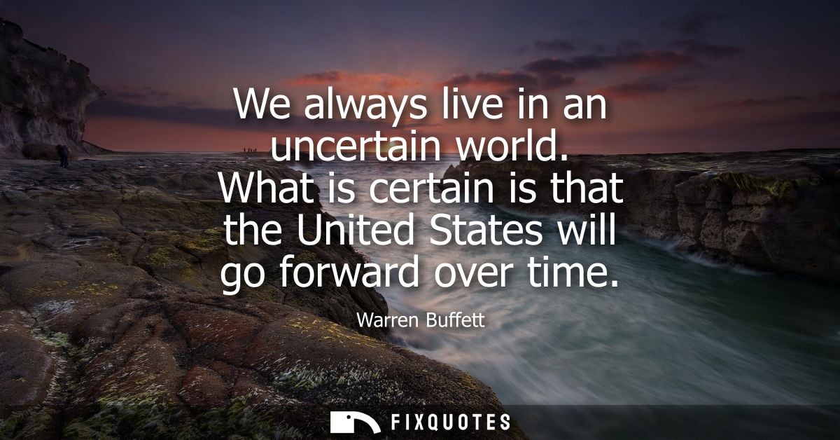 We always live in an uncertain world. What is certain is that the United States will go forward over time