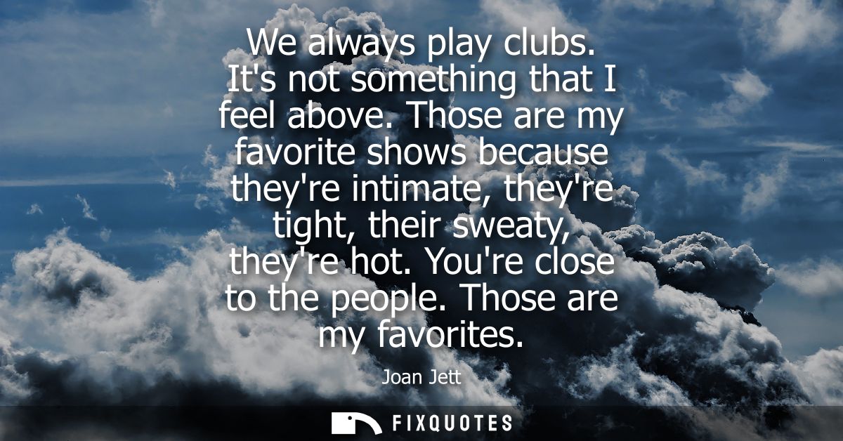 We always play clubs. Its not something that I feel above. Those are my favorite shows because theyre intimate, theyre t