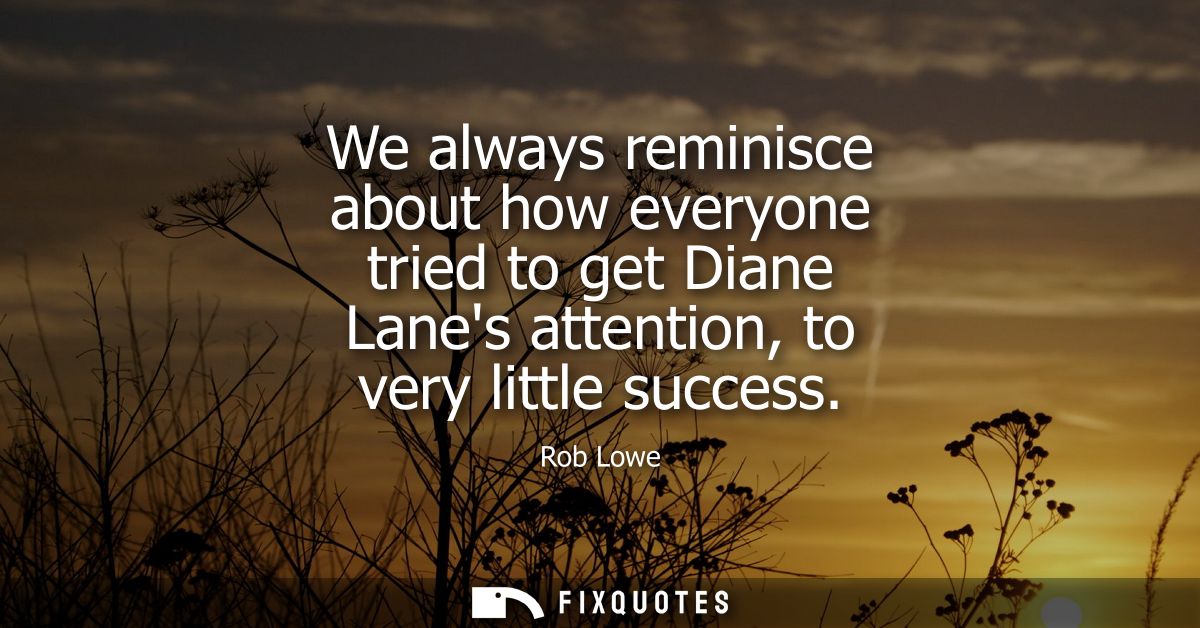 We always reminisce about how everyone tried to get Diane Lanes attention, to very little success