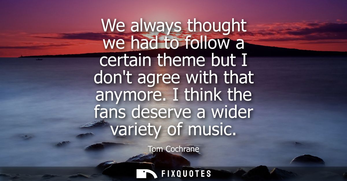 We always thought we had to follow a certain theme but I dont agree with that anymore. I think the fans deserve a wider 