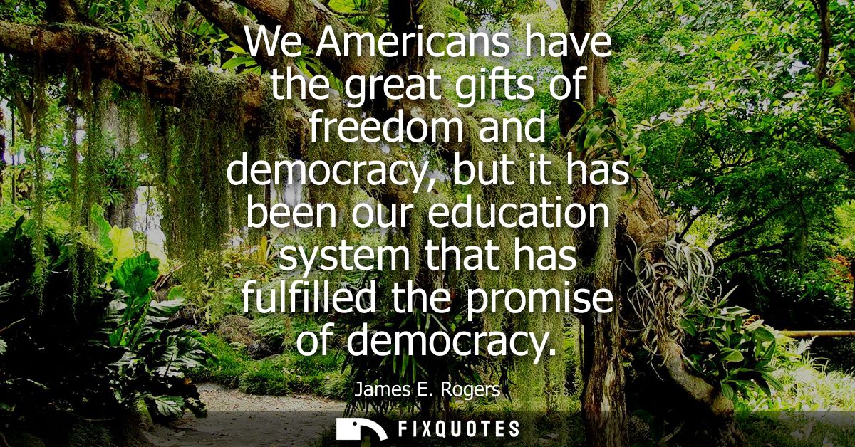 We Americans have the great gifts of freedom and democracy, but it has been our education system that has fulfilled the 