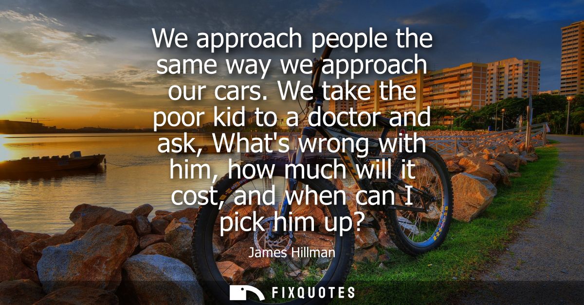 We approach people the same way we approach our cars. We take the poor kid to a doctor and ask, Whats wrong with him, ho