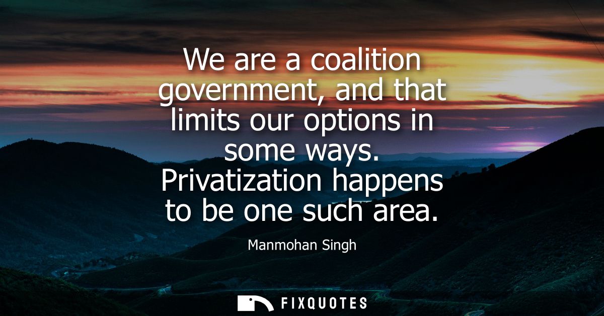 We are a coalition government, and that limits our options in some ways. Privatization happens to be one such area