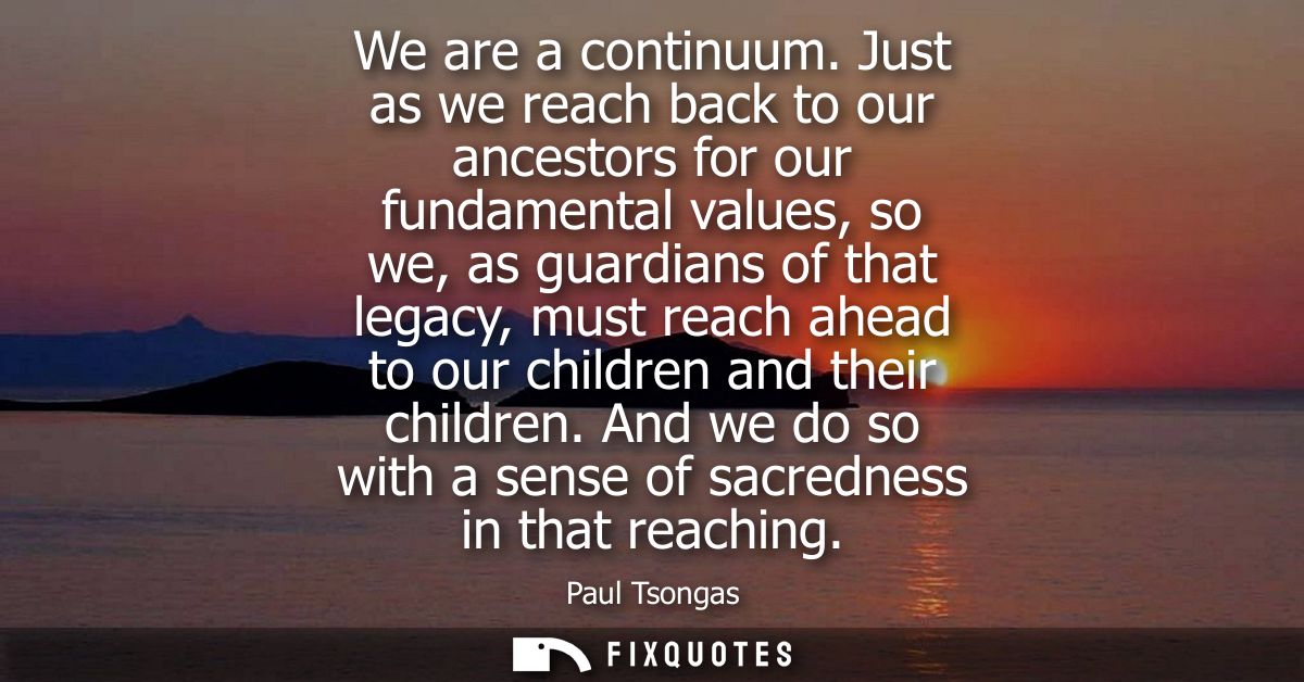 We are a continuum. Just as we reach back to our ancestors for our fundamental values, so we, as guardians of that legac