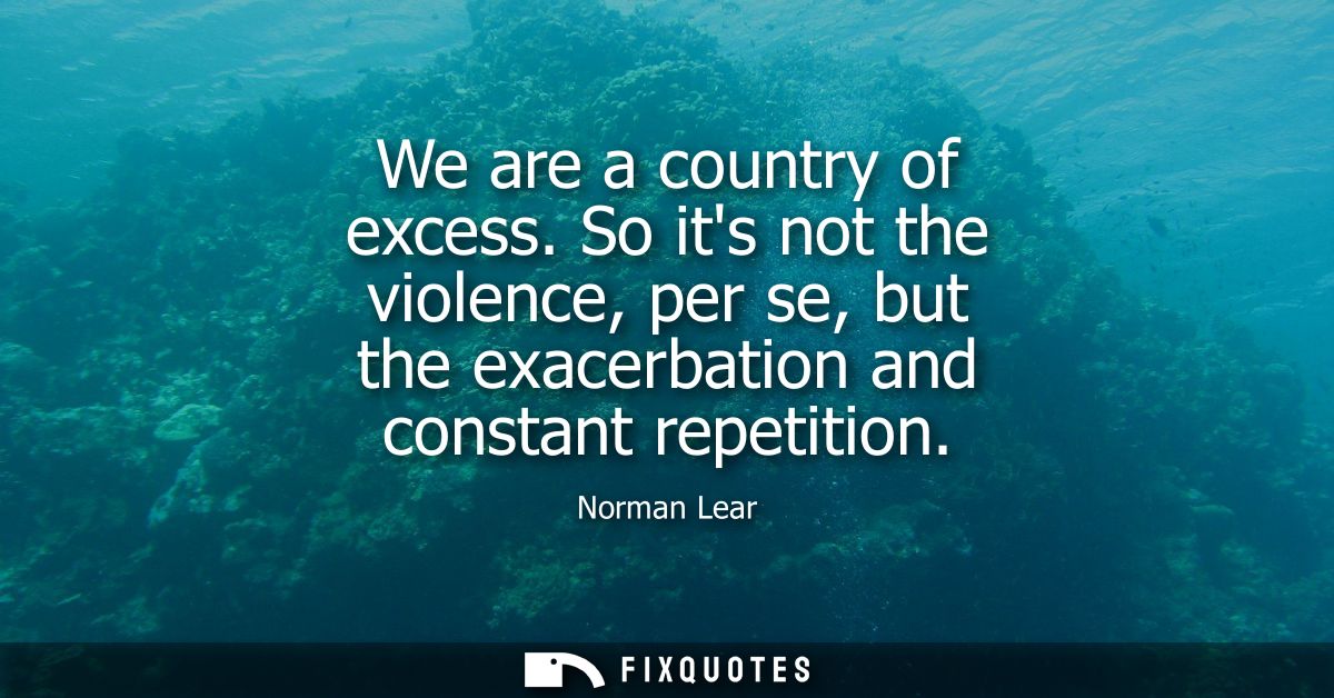 We are a country of excess. So its not the violence, per se, but the exacerbation and constant repetition