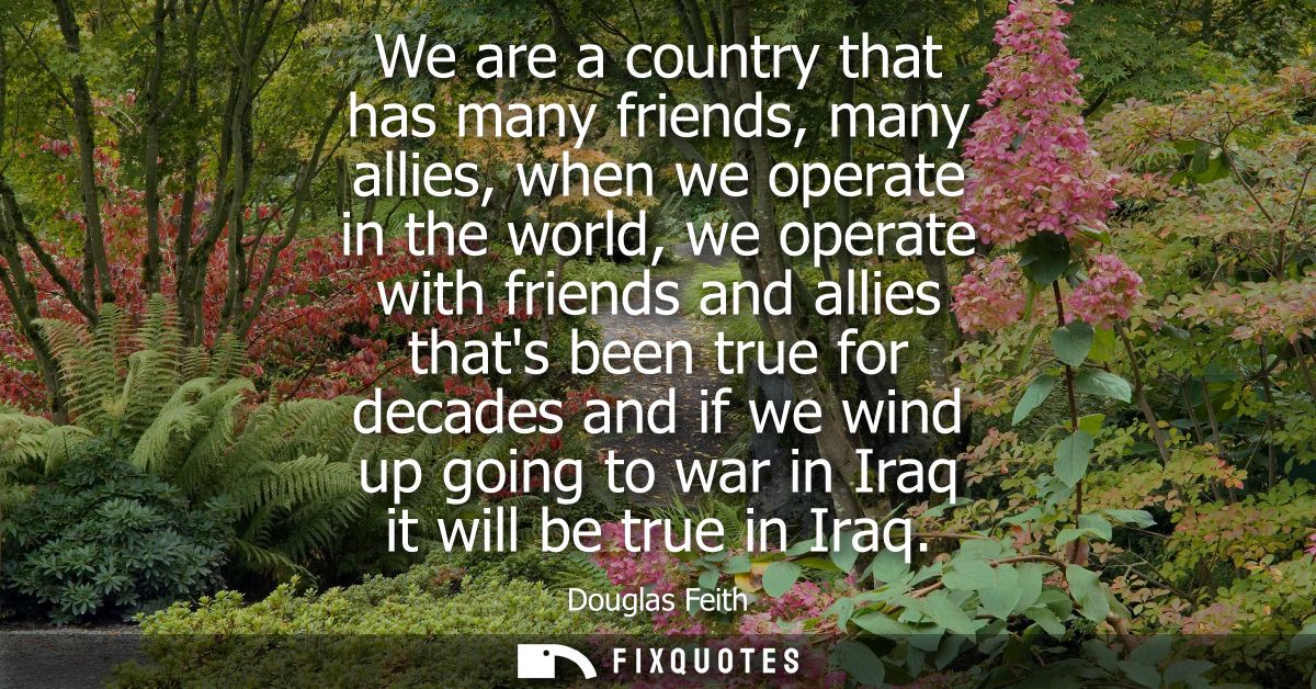 We are a country that has many friends, many allies, when we operate in the world, we operate with friends and allies th