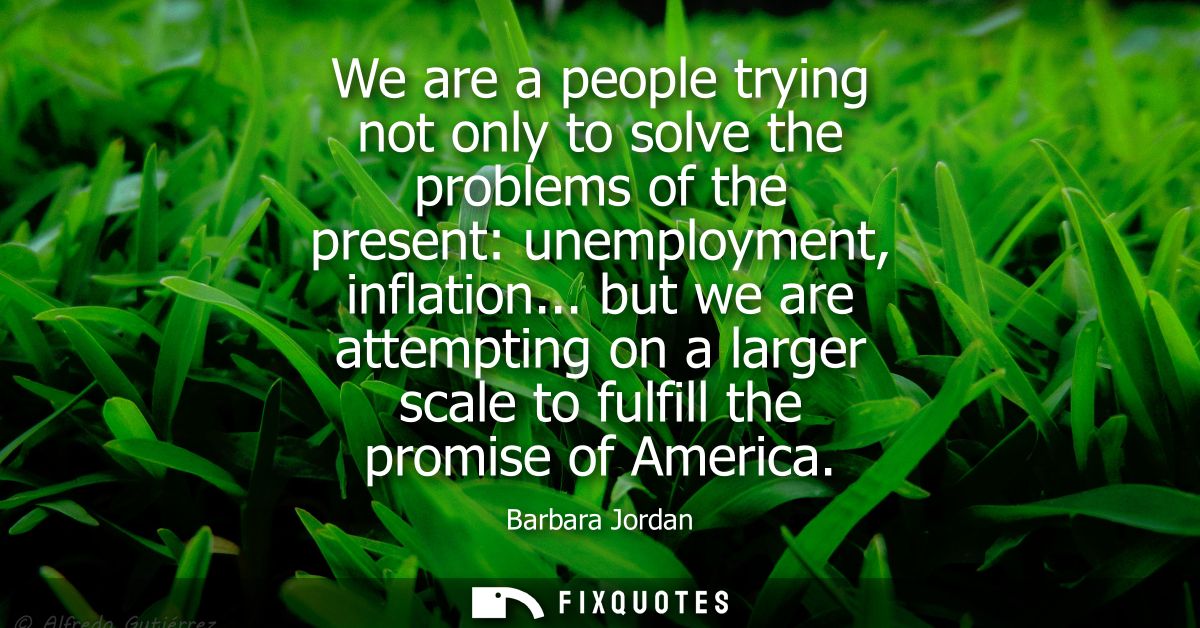We are a people trying not only to solve the problems of the present: unemployment, inflation... but we are attempting o
