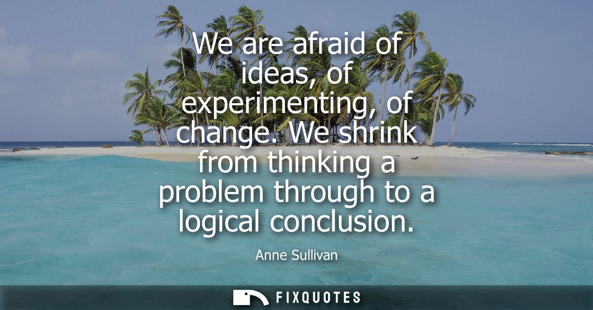 We are afraid of ideas, of experimenting, of change. We shrink from thinking a problem through to a logical conclusion