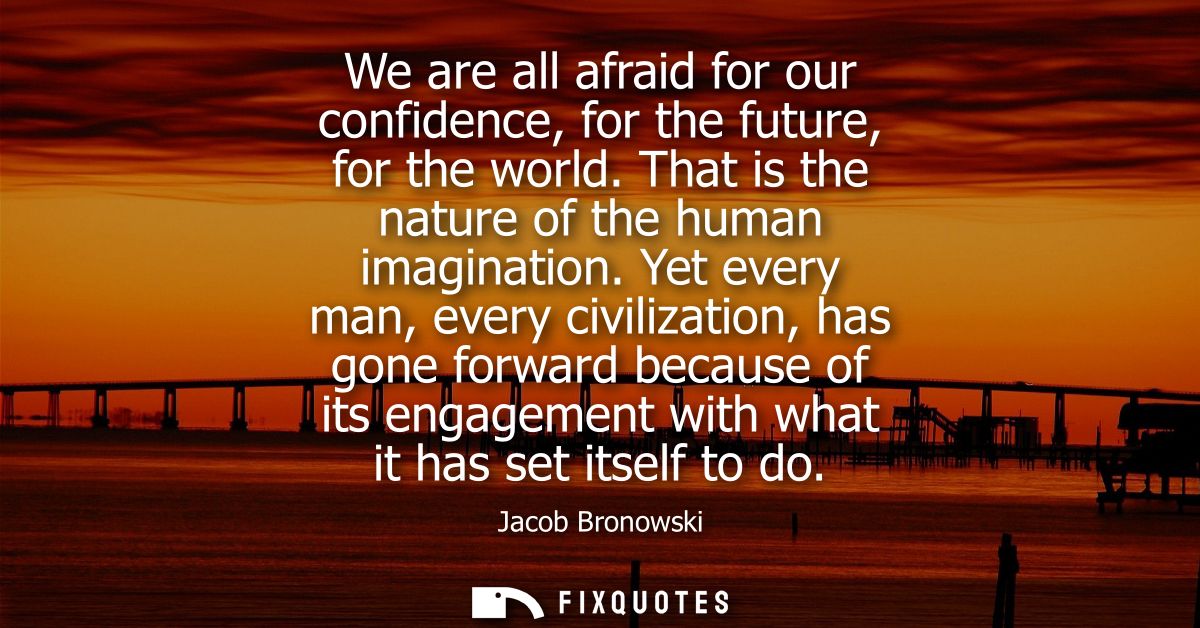 We are all afraid for our confidence, for the future, for the world. That is the nature of the human imagination.