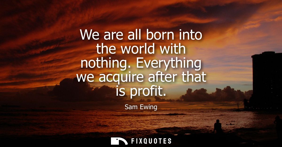 We are all born into the world with nothing. Everything we acquire after that is profit