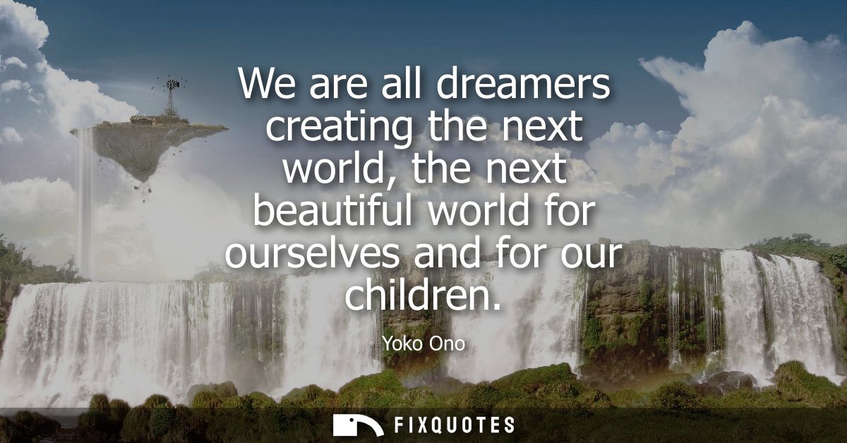 We are all dreamers creating the next world, the next beautiful world for ourselves and for our children