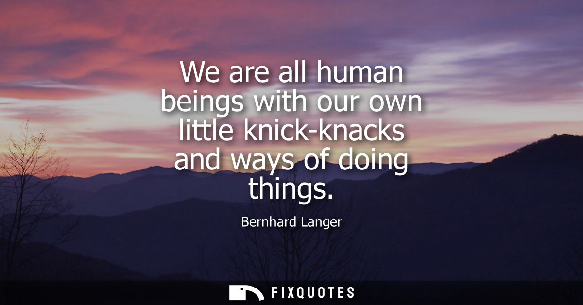 We are all human beings with our own little knick-knacks and ways of doing things