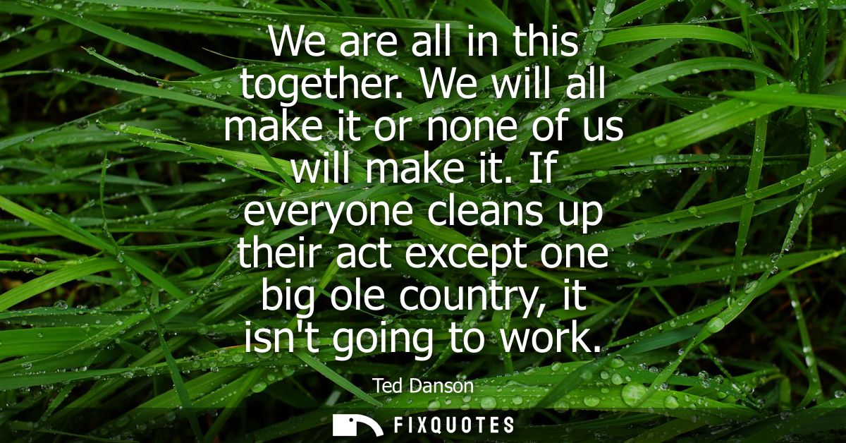 We are all in this together. We will all make it or none of us will make it. If everyone cleans up their act except one 