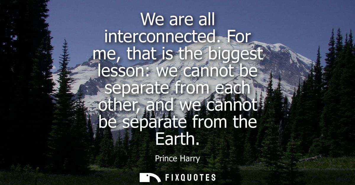 We are all interconnected. For me, that is the biggest lesson: we cannot be separate from each other, and we cannot be s