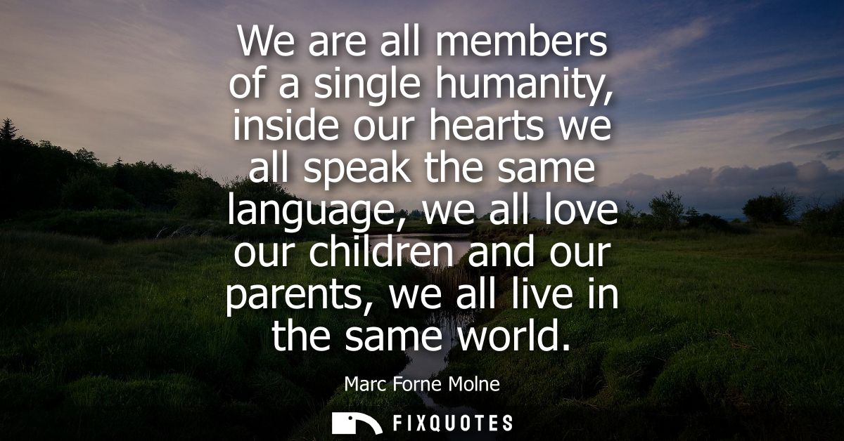 We are all members of a single humanity, inside our hearts we all speak the same language, we all love our children and 