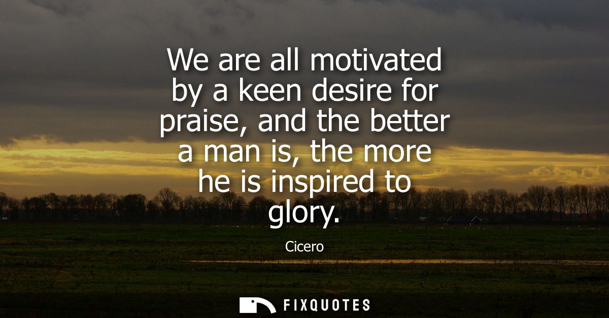 We are all motivated by a keen desire for praise, and the better a man is, the more he is inspired to glory