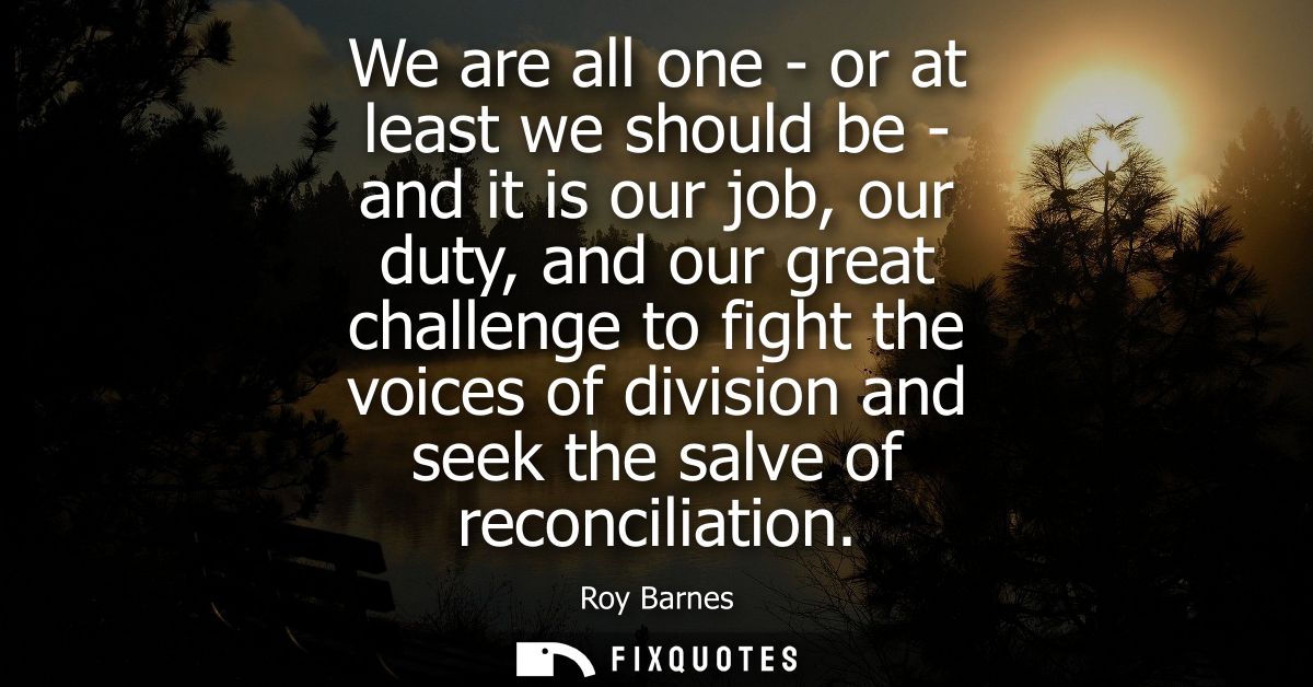 We are all one - or at least we should be - and it is our job, our duty, and our great challenge to fight the voices of 