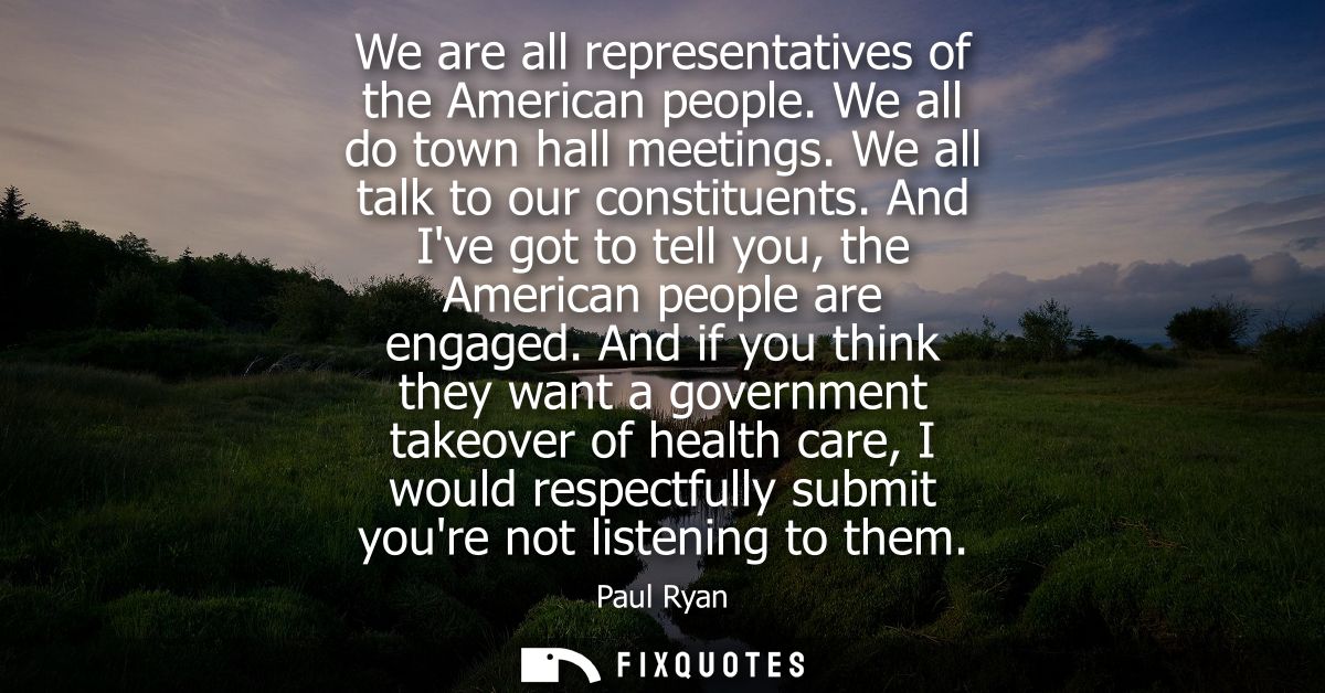 We are all representatives of the American people. We all do town hall meetings. We all talk to our constituents.