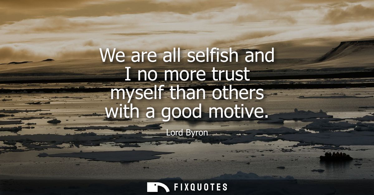 We are all selfish and I no more trust myself than others with a good motive