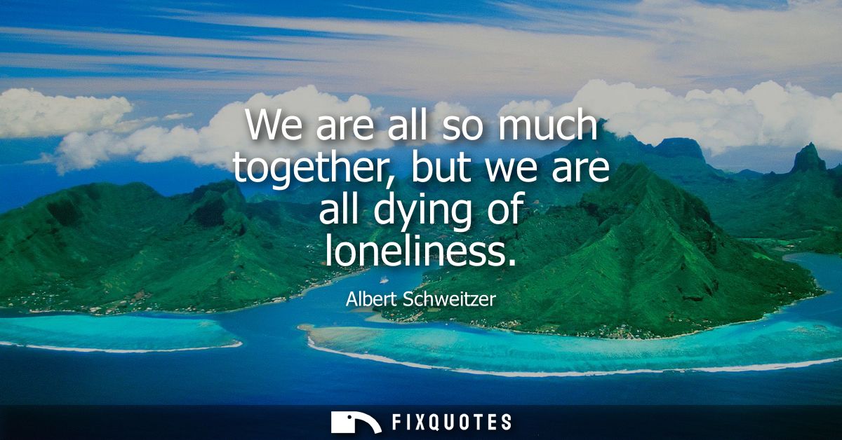 We are all so much together, but we are all dying of loneliness
