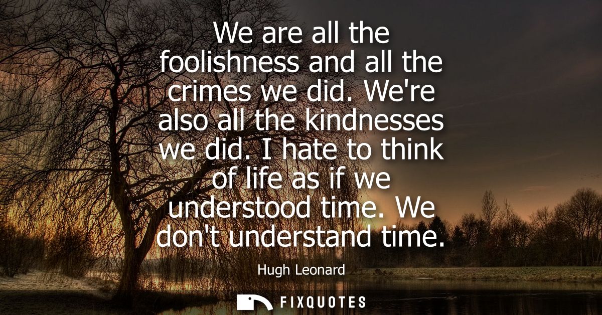 We are all the foolishness and all the crimes we did. Were also all the kindnesses we did. I hate to think of life as if