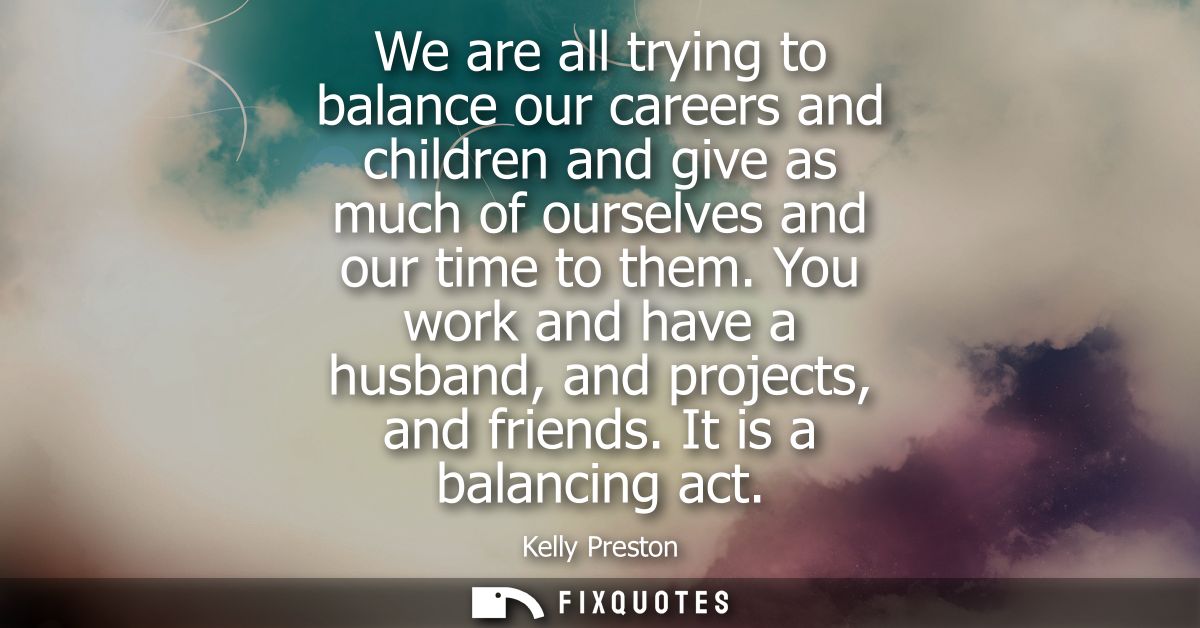We are all trying to balance our careers and children and give as much of ourselves and our time to them.