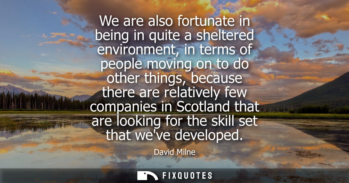 We are also fortunate in being in quite a sheltered environment, in terms of people moving on to do other things, becaus