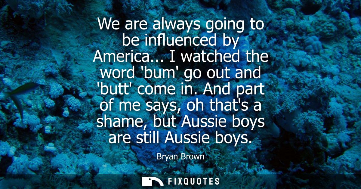 We are always going to be influenced by America... I watched the word bum go out and butt come in. And part of me says, 