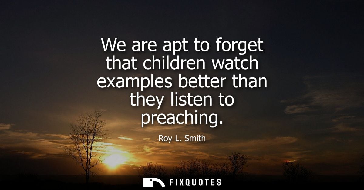 We are apt to forget that children watch examples better than they listen to preaching