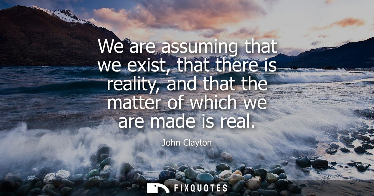 We are assuming that we exist, that there is reality, and that the matter of which we are made is real