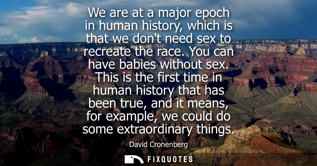 We are at a major epoch in human history, which is that we dont need sex to recreate the race. You can have babies witho