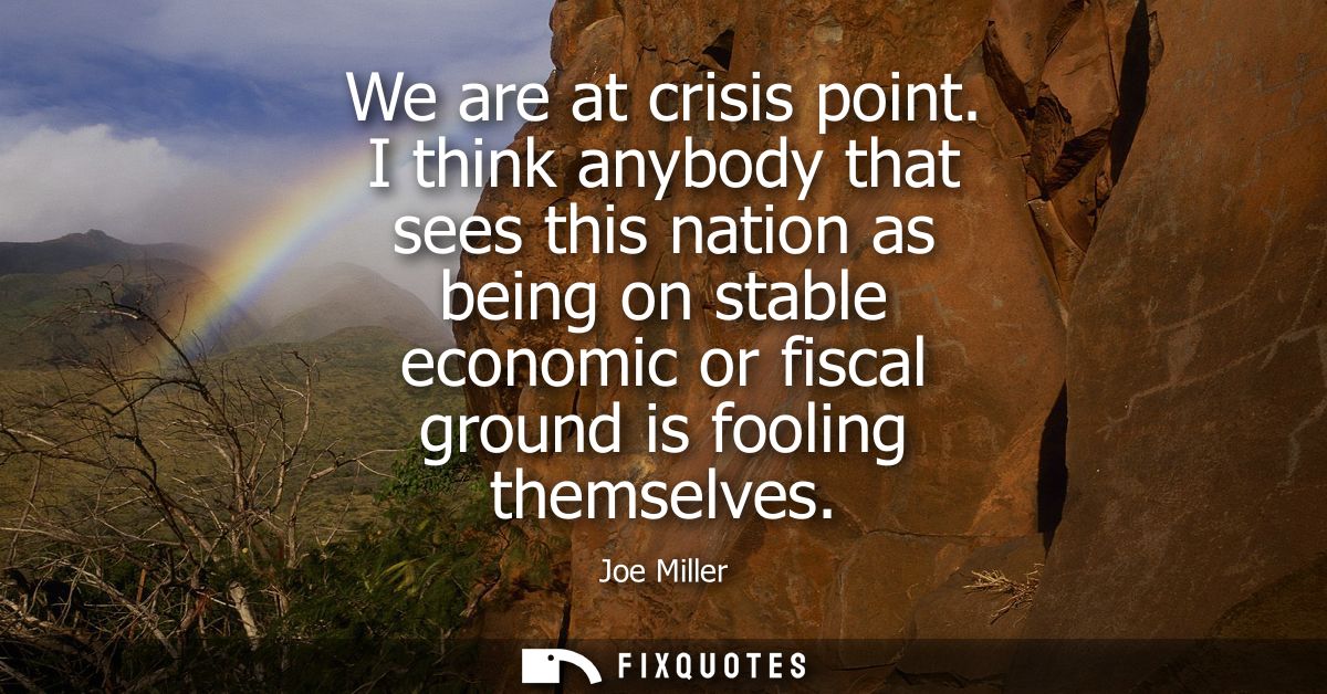 We are at crisis point. I think anybody that sees this nation as being on stable economic or fiscal ground is fooling th