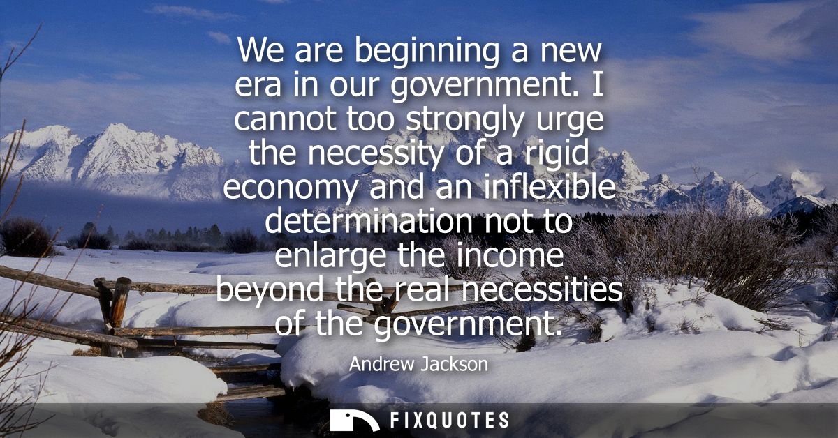 We are beginning a new era in our government. I cannot too strongly urge the necessity of a rigid economy and an inflexi