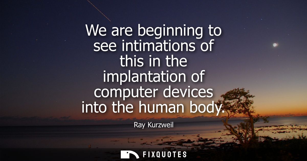 We are beginning to see intimations of this in the implantation of computer devices into the human body