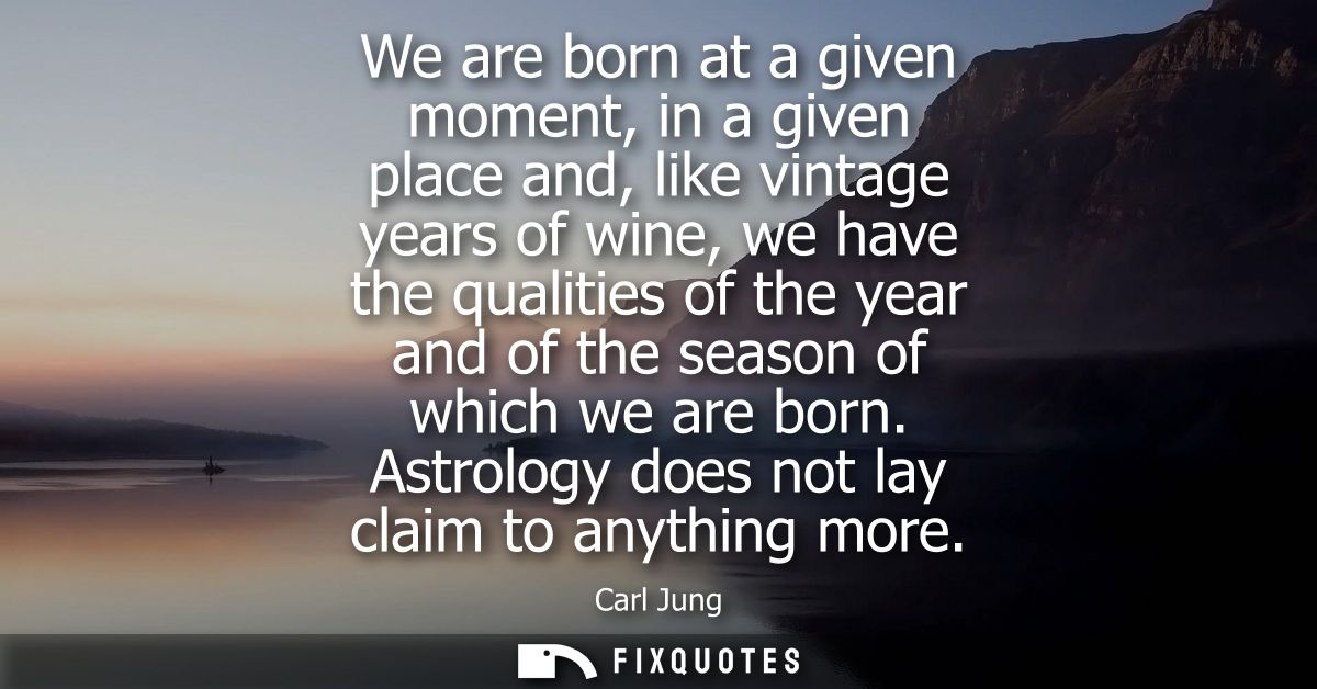 We are born at a given moment, in a given place and, like vintage years of wine, we have the qualities of the year and o