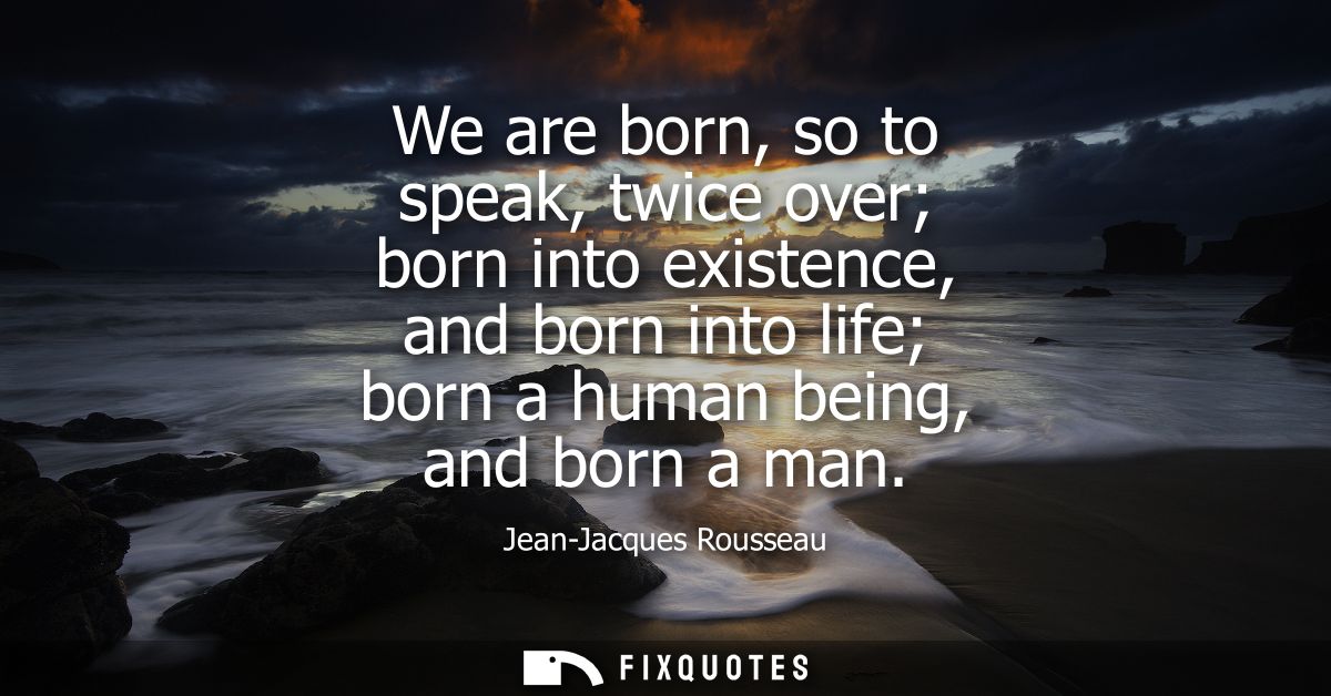 We are born, so to speak, twice over born into existence, and born into life born a human being, and born a man