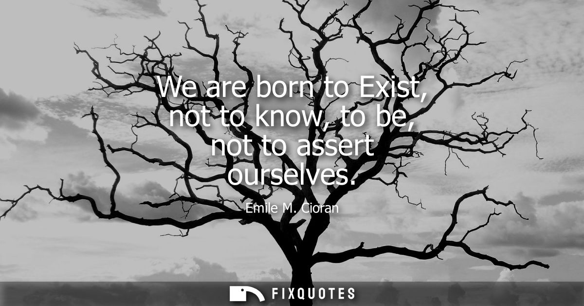 We are born to Exist, not to know, to be, not to assert ourselves