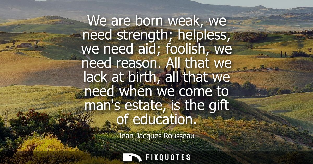 We are born weak, we need strength helpless, we need aid foolish, we need reason. All that we lack at birth, all that we