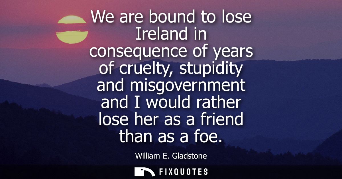 We are bound to lose Ireland in consequence of years of cruelty, stupidity and misgovernment and I would rather lose her