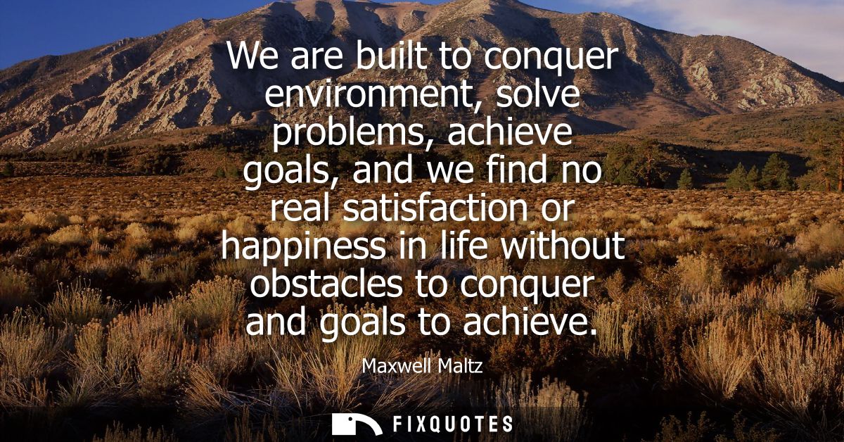 We are built to conquer environment, solve problems, achieve goals, and we find no real satisfaction or happiness in lif