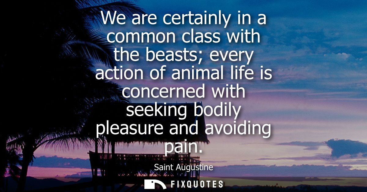 We are certainly in a common class with the beasts every action of animal life is concerned with seeking bodily pleasure