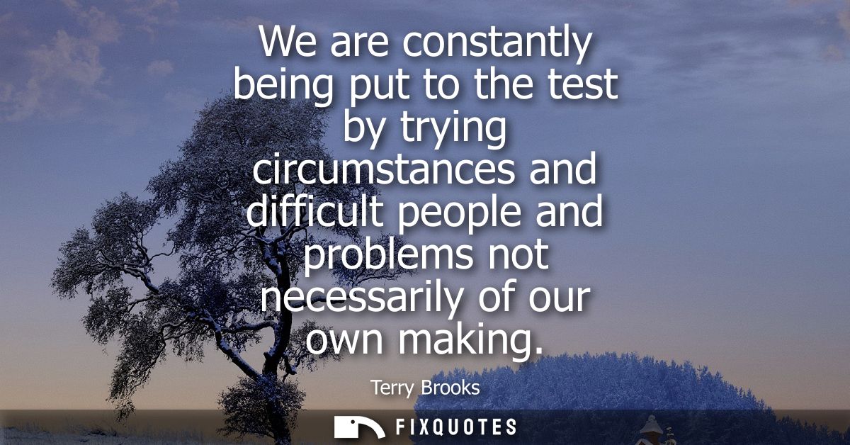 We are constantly being put to the test by trying circumstances and difficult people and problems not necessarily of our