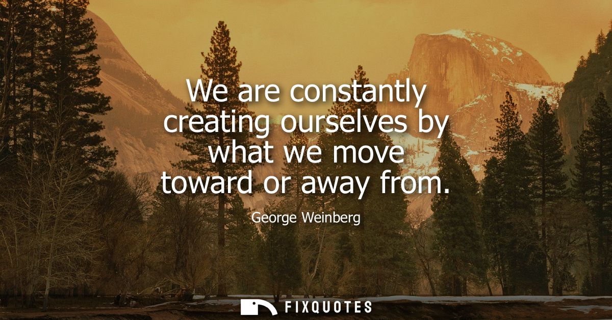 We are constantly creating ourselves by what we move toward or away from
