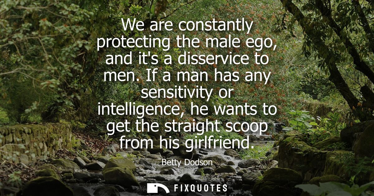 We are constantly protecting the male ego, and its a disservice to men. If a man has any sensitivity or intelligence, he