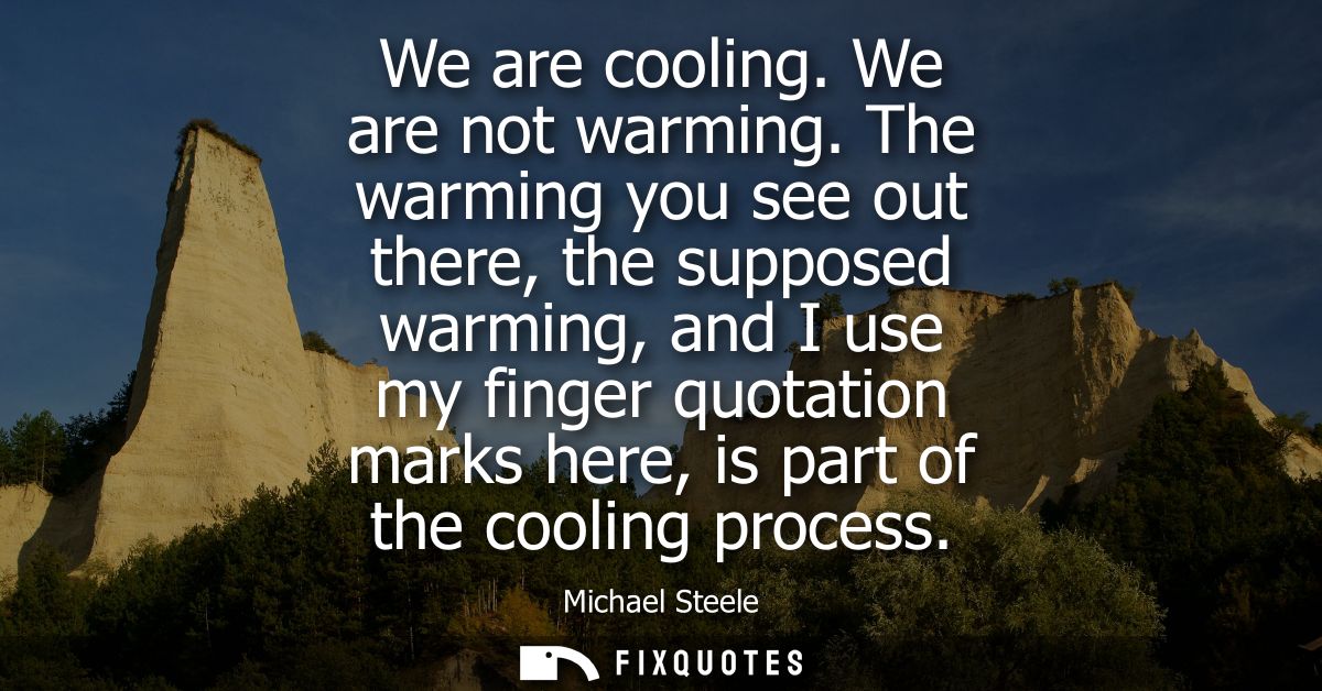 We are cooling. We are not warming. The warming you see out there, the supposed warming, and I use my finger quotation m